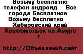 Возьму бесплатно телефон андроид  - Все города Бесплатное » Возьму бесплатно   . Хабаровский край,Комсомольск-на-Амуре г.